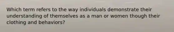 Which term refers to the way individuals demonstrate their understanding of themselves as a man or women though their clothing and behaviors?