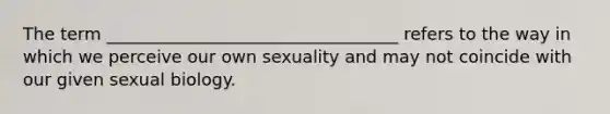 The term __________________________________ refers to the way in which we perceive our own sexuality and may not coincide with our given sexual biology.