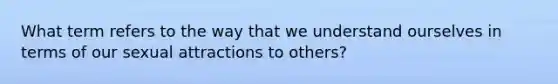 What term refers to the way that we understand ourselves in terms of our sexual attractions to others?