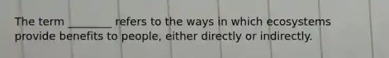 The term ________ refers to the ways in which ecosystems provide benefits to people, either directly or indirectly.