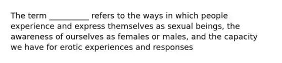 The term __________ refers to the ways in which people experience and express themselves as sexual beings, the awareness of ourselves as females or males, and the capacity we have for erotic experiences and responses