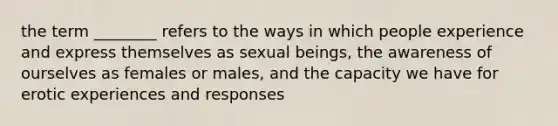 the term ________ refers to the ways in which people experience and express themselves as sexual beings, the awareness of ourselves as females or males, and the capacity we have for erotic experiences and responses