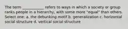 The term ____________ refers to ways in which a society or group ranks people in a hierarchy, with some more "equal" than others. Select one: a. the debunking motif b. generalization c. horizontal social structure d. vertical social structure