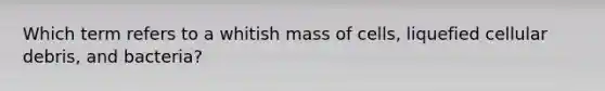 Which term refers to a whitish mass of cells, liquefied cellular debris, and bacteria?