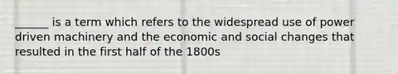 ______ is a term which refers to the widespread use of power driven machinery and the economic and social changes that resulted in the first half of the 1800s