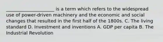 _____________________ is a term which refers to the widespread use of power-driven machinery and the economic and social changes that resulted in the first half of the 1800s. C. The living standard D. Investment and inventions A. GDP per capita B. The Industrial Revolution