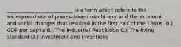 __________________________ is a term which refers to the widespread use of power-driven machinery and the economic and social changes that resulted in the first half of the 1800s. A.) GDP per capita B.) The Industrial Revolution C.) The living standard D.) Investment and inventions