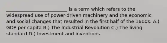 __________________________ is a term which refers to the widespread use of power-driven machinery and the economic and social changes that resulted in the first half of the 1800s. A.) GDP per capita B.) The Industrial Revolution C.) The living standard D.) Investment and inventions