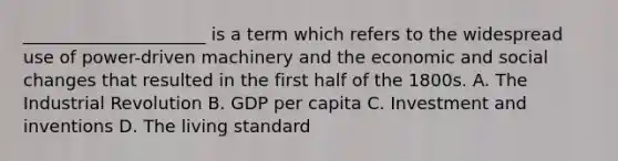 _____________________ is a term which refers to the widespread use of power-driven machinery and the economic and social changes that resulted in the first half of the 1800s. A. The Industrial Revolution B. GDP per capita C. Investment and inventions D. The living standard