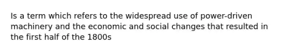 Is a term which refers to the widespread use of power-driven machinery and the economic and social changes that resulted in the first half of the 1800s