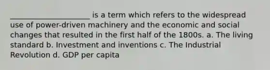 _____________________ is a term which refers to the widespread use of power-driven machinery and the economic and social changes that resulted in the first half of the 1800s. a. The living standard b. Investment and inventions c. The Industrial Revolution d. GDP per capita