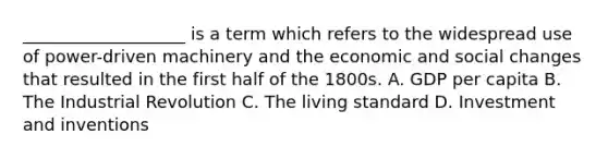 ___________________ is a term which refers to the widespread use of power-driven machinery and the economic and social changes that resulted in the first half of the 1800s. A. GDP per capita B. The Industrial Revolution C. The living standard D. Investment and inventions