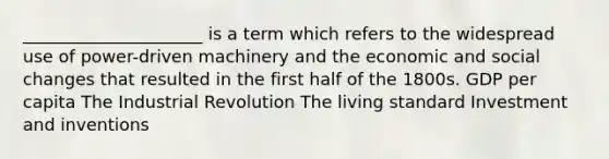 _____________________ is a term which refers to the widespread use of power-driven machinery and the economic and social changes that resulted in the first half of the 1800s. GDP per capita The Industrial Revolution The living standard Investment and inventions