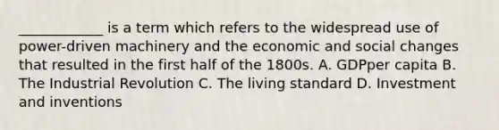 ____________ is a term which refers to the widespread use of power-driven machinery and the economic and social changes that resulted in the first half of the 1800s. A. GDPper capita B. The Industrial Revolution C. The living standard D. Investment and inventions