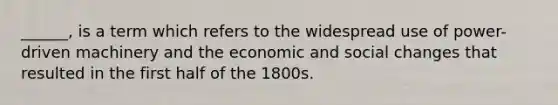 ______, is a term which refers to the widespread use of power-driven machinery and the economic and social changes that resulted in the first half of the 1800s.