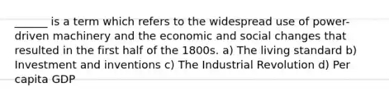 ______ is a term which refers to the widespread use of power-driven machinery and the economic and social changes that resulted in the first half of the 1800s. a) The living standard b) Investment and inventions c) The Industrial Revolution d) Per capita GDP