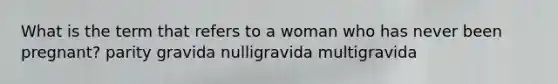 What is the term that refers to a woman who has never been pregnant? parity gravida nulligravida multigravida