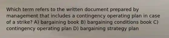 Which term refers to the written document prepared by management that includes a contingency operating plan in case of a strike? A) bargaining book B) bargaining conditions book C) contingency operating plan D) bargaining strategy plan