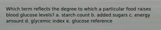 Which term reflects the degree to which a particular food raises blood glucose levels? a. starch count b. added sugars c. energy amount d. glycemic index e. glucose reference