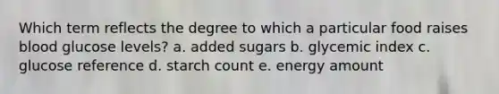 Which term reflects the degree to which a particular food raises blood glucose levels? a. added sugars b. glycemic index c. glucose reference d. starch count e. energy amount