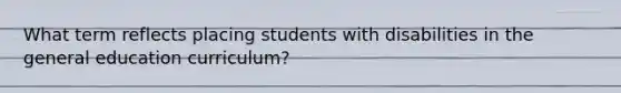 What term reflects placing students with disabilities in the general education curriculum?