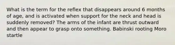 What is the term for the reflex that disappears around 6 months of age, and is activated when support for the neck and head is suddenly removed? The arms of the infant are thrust outward and then appear to grasp onto something. Babinski rooting Moro startle