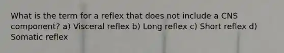 What is the term for a reflex that does not include a CNS component? a) Visceral reflex b) Long reflex c) Short reflex d) Somatic reflex