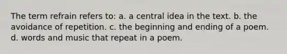 The term refrain refers to: a. a central idea in the text. b. the avoidance of repetition. c. the beginning and ending of a poem. d. words and music that repeat in a poem.