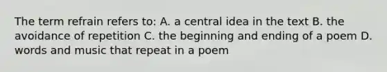 The term refrain refers to: A. a central idea in the text B. the avoidance of repetition C. the beginning and ending of a poem D. words and music that repeat in a poem