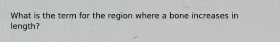 What is the term for the region where a bone increases in length?