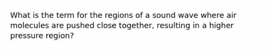 What is the term for the regions of a sound wave where air molecules are pushed close together, resulting in a higher pressure region?