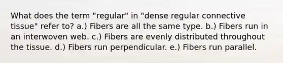 What does the term "regular" in "dense regular connective tissue" refer to? a.) Fibers are all the same type. b.) Fibers run in an interwoven web. c.) Fibers are evenly distributed throughout the tissue. d.) Fibers run perpendicular. e.) Fibers run parallel.