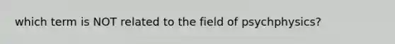 which term is NOT related to the field of psychphysics?