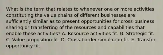 What is the term that relates to whenever one or more activities constituting the value chains of different businesses are sufficiently similar as to present opportunities for cross-business sharing or transferring of the resources and capabilities that enable these activities? A. Resource activities fit. B. Strategic fit. C. Value proposition fit. D. Cross-border simulation fit. E. Transfer opportunity fit.