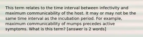 This term relates to the time interval between infectivity and maximum communicability of the host. It may or may not be the same time interval as the incubation period. For example, maximum communicability of mumps precedes active symptoms. What is this term? [answer is 2 words]