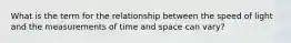 What is the term for the relationship between the speed of light and the measurements of time and space can vary?