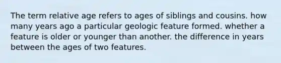 The term relative age refers to ages of siblings and cousins. how many years ago a particular geologic feature formed. whether a feature is older or younger than another. the difference in years between the ages of two features.