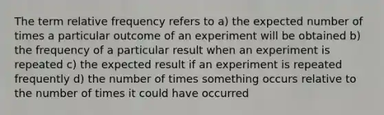 The term relative frequency refers to a) the expected number of times a particular outcome of an experiment will be obtained b) the frequency of a particular result when an experiment is repeated c) the expected result if an experiment is repeated frequently d) the number of times something occurs relative to the number of times it could have occurred