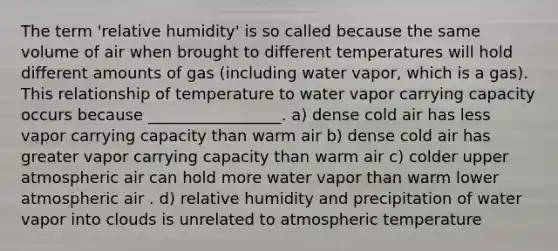 The term 'relative humidity' is so called because the same volume of air when brought to different temperatures will hold different amounts of gas (including water vapor, which is a gas). This relationship of temperature to water vapor carrying capacity occurs because _________________. a) dense cold air has less vapor carrying capacity than warm air b) dense cold air has greater vapor carrying capacity than warm air c) colder upper atmospheric air can hold more water vapor than warm lower atmospheric air . d) relative humidity and precipitation of water vapor into clouds is unrelated to atmospheric temperature