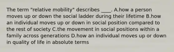 The term "relative mobility" describes ____. A.how a person moves up or down the social ladder during their lifetime B.how an individual moves up or down in social position compared to the rest of society C.the movement in social positions within a family across generations D.how an individual moves up or down in quality of life in absolute terms