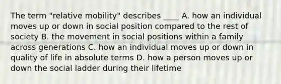 The term "relative mobility" describes ____ A. how an individual moves up or down in social position compared to the rest of society B. the movement in social positions within a family across generations C. how an individual moves up or down in quality of life in absolute terms D. how a person moves up or down the social ladder during their lifetime