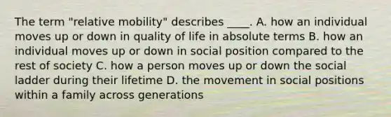 The term "relative mobility" describes ____. A. how an individual moves up or down in quality of life in absolute terms B. how an individual moves up or down in social position compared to the rest of society C. how a person moves up or down the social ladder during their lifetime D. the movement in social positions within a family across generations