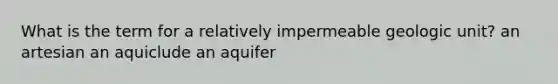 What is the term for a relatively impermeable geologic unit? an artesian an aquiclude an aquifer