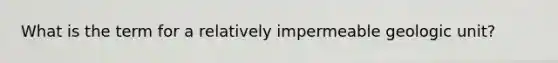 What is the term for a relatively impermeable geologic unit?