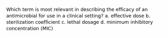 Which term is most relevant in describing the efficacy of an antimicrobial for use in a clinical setting? a. effective dose b. sterilization coefficient c. lethal dosage d. minimum inhibitory concentration (MIC)