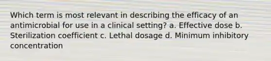 Which term is most relevant in describing the efficacy of an antimicrobial for use in a clinical setting? a. Effective dose b. Sterilization coefficient c. Lethal dosage d. Minimum inhibitory concentration