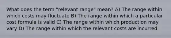 What does the term "relevant range" mean? A) The range within which costs may fluctuate B) The range within which a particular cost formula is valid C) The range within which production may vary D) The range within which the relevant costs are incurred