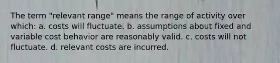 The term "relevant range" means the range of activity over which: a. costs will fluctuate. b. assumptions about fixed and variable cost behavior are reasonably valid. c. costs will not fluctuate. d. relevant costs are incurred.