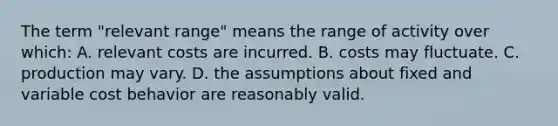 The term "relevant range" means the range of activity over which: A. relevant costs are incurred. B. costs may fluctuate. C. production may vary. D. the assumptions about fixed and variable <a href='https://www.questionai.com/knowledge/kfOPnf7j39-cost-behavior' class='anchor-knowledge'>cost behavior</a> are reasonably valid.