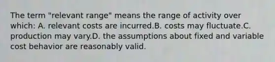 The term "relevant range" means the range of activity over which: A. relevant costs are incurred.B. costs may fluctuate.C. production may vary.D. the assumptions about fixed and variable cost behavior are reasonably valid.